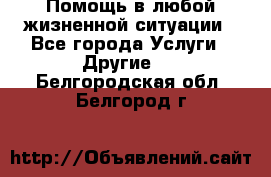 Помощь в любой жизненной ситуации - Все города Услуги » Другие   . Белгородская обл.,Белгород г.